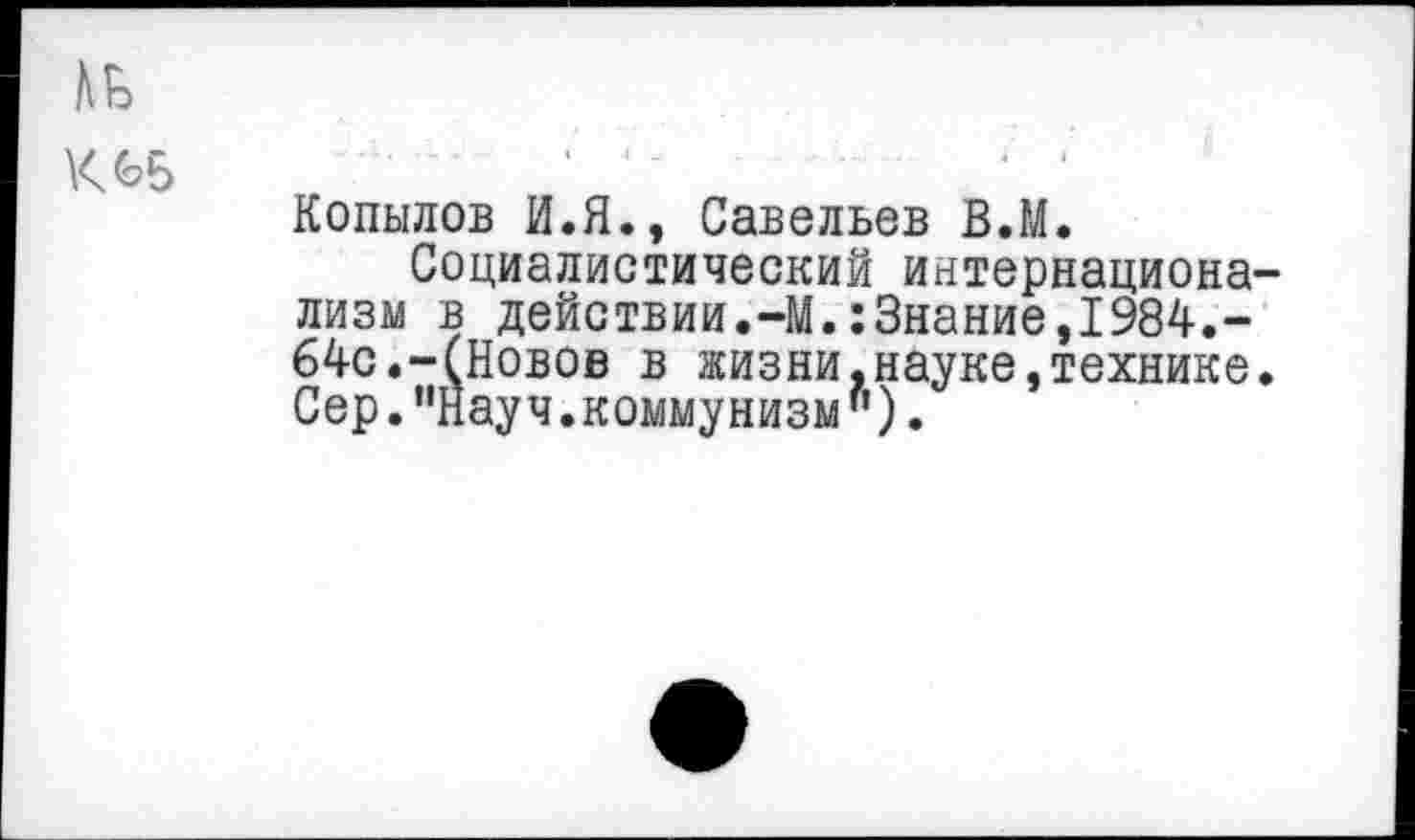 ﻿Копылов И.Я., Савельев В.М.
Социалистический интернациона лизм в действии.-М.:3нание,1984.-64с.-(Иовов в жизни,науке,технике Сер."Науч.коммунизм").